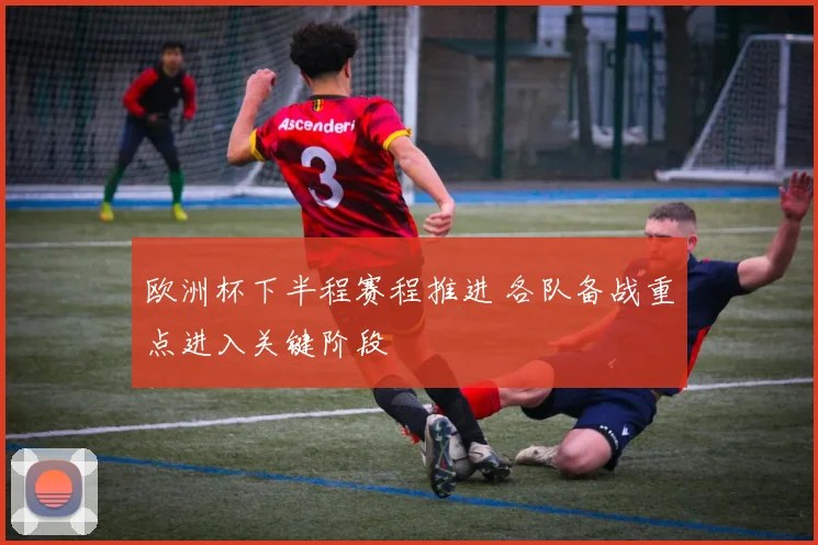欧洲杯下半程赛程推进 各队备战重点进入关键阶段