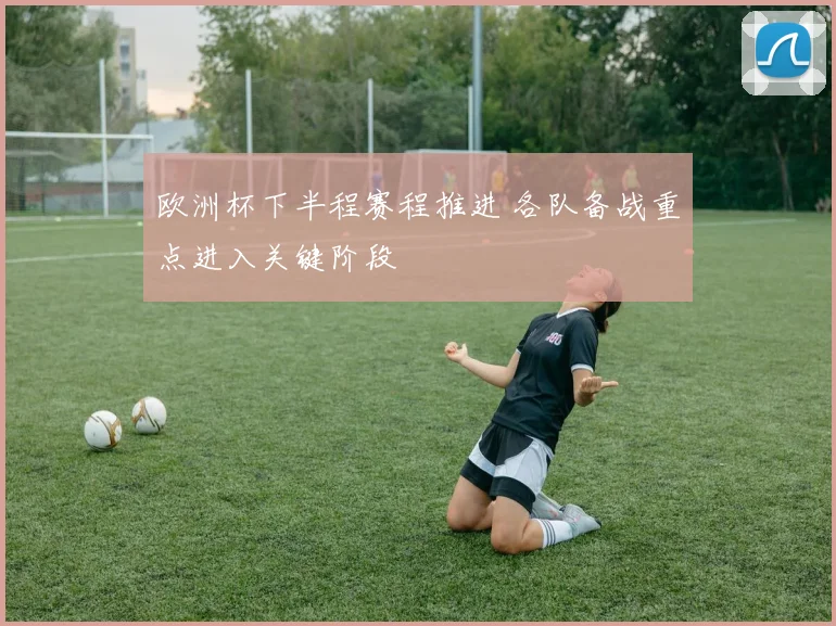 欧洲杯下半程赛程推进 各队备战重点进入关键阶段