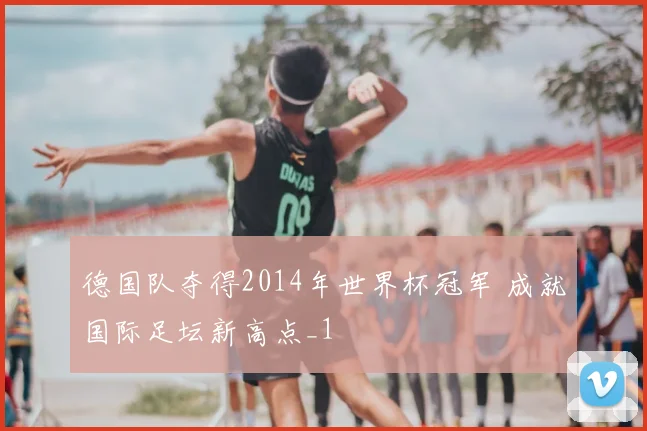 德国队夺得2014年世界杯冠军 成就国际足坛新高点_1