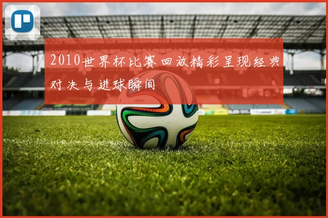2010世界杯比赛回放精彩呈现经典对决与进球瞬间