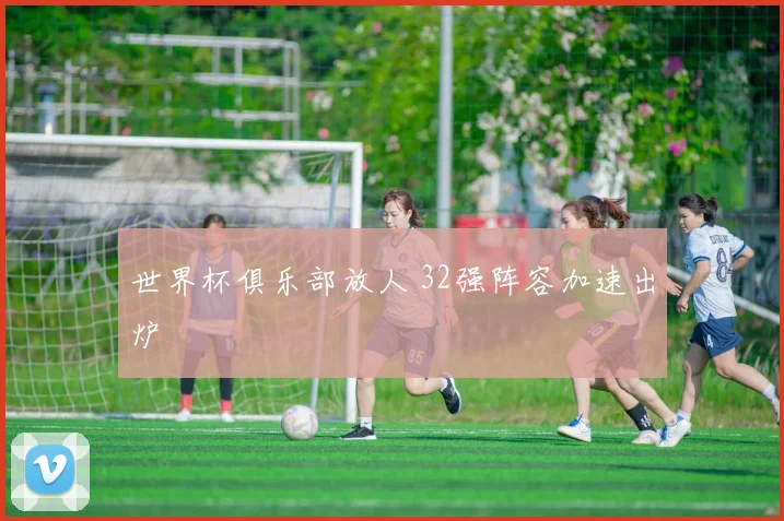 世界杯俱乐部放人 32强阵容加速出炉