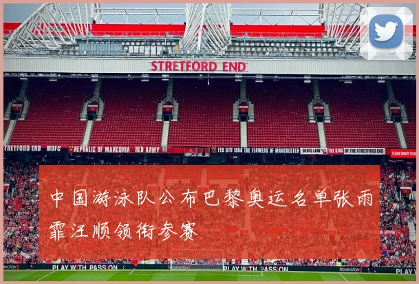 中国游泳队公布巴黎奥运名单张雨霏汪顺领衔参赛