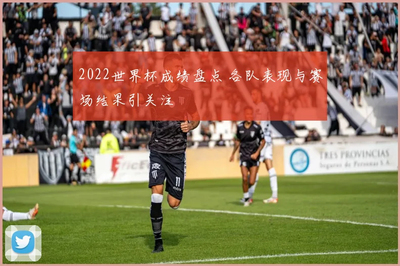 2022世界杯成绩盘点 各队表现与赛场结果引关注