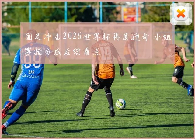 国足冲击2026世界杯再度迎考 小组赛抢分成后续看点
