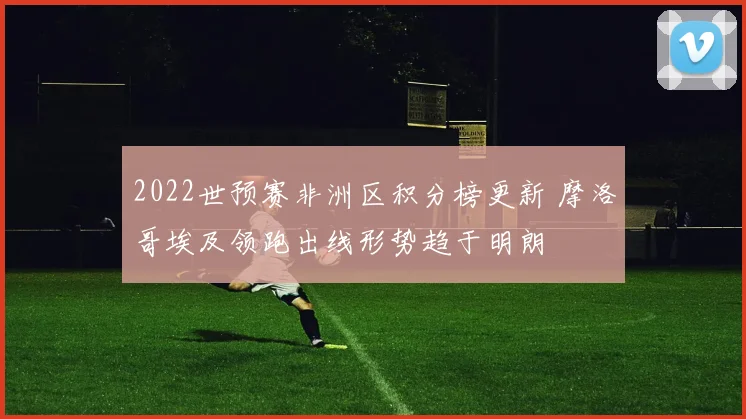 2022世预赛非洲区积分榜更新 摩洛哥埃及领跑出线形势趋于明朗